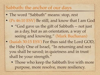 Sabbath: the anchor of our days
 The word “Sabbath” means: stop, rest
 (Ps 46:10 ESV) Be still, and know that I am God
    “God gave us the gift of Sabbath -- not just
    as a day, but as an orientation, a way of
    seeing and knowing.” (Mark Buchanan)
 (Isaiah 30:15 ESV) For thus said the Lord GOD,
 the Holy One of Israel, “In returning and rest
 you shall be saved; in quietness and in trust
 shall be your strength.”
    Those who keep the Sabbath live with more
    purpose, more resolve, more resiliency.
 