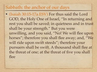 Sabbath: the anchor of our days
 (Isaiah 30:15-17a ESV) For thus said the Lord
 GOD, the Holy One of Israel, “In returning and
 rest you shall be saved; in quietness and in trust
 shall be your strength.” But you were
 unwilling, and you said, “No! We will ﬂee upon
 horses”; therefore you shall ﬂee away; and, “We
 will ride upon swift steeds”; therefore your
 pursuers shall be swift. A thousand shall ﬂee at
 the threat of one; at the threat of ﬁve you shall
 ﬂee
 