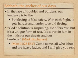 Sabbath: the anchor of our days
 In the face of troubles and burdens, our
 tendency is to ﬂee.
     But ﬂeeing is false safety. With each ﬂight, it
     gets harder and harder to avoid ﬂeeing.
 “God’s solution is surprising. He offers rest. But
 it’s a unique form of rest. It’s to rest in him in
 the midst of our threats and our
 burdens.” (Mark Buchanan)
     (Matt 11:28 ESV) Come to me, all who labor
     and are heavy laden, and I will give you rest.
 