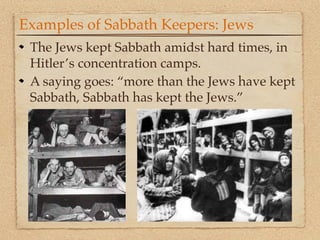 Examples of Sabbath Keepers: Jews
 The Jews kept Sabbath amidst hard times, in
 Hitler’s concentration camps.
 A saying goes: “more than the Jews have kept
 Sabbath, Sabbath has kept the Jews.”
 