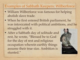 Examples of Sabbath Keepers: Wilberforce
 William Wilberforce was famous for helping
 abolish slave trade.
 When he ﬁrst entered British parliament, he
 was intoxicated with political ambitions, and he
 struggled with it.
 After a Sabbath day of solitude and
 rest, he wrote, “Blessed be to God
 for the day of rest and religious
 occupation wherein earthly things
 assume their true size. Ambition is
 stunted.”
 