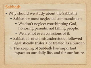 Sabbath
 Why should we study about the Sabbath?
   Sabbath = most neglected commandment
      We don’t neglect worshipping God,
      honoring parents, not killing people.
      We are not even conscious of it.
   Sabbath is often misunderstood, followed
   legalistically (rules!), or treated as a burden.
   The keeping of Sabbath has important
   impact on our daily life, and for our future.
 