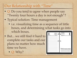 Our Relationship with “Time”
 Q: Do you tend to agree when people say
 “Twenty four hours a day is not enough”?
 Typical solution: Time management
    i.e. visualizing time as a sequence of little
    boxes, and determining what tasks go into
    which boxes.
 But... we still ﬁnd it hard to
 complete our tasks and our
 plans no matter how much
 time we have.
    Q: Why?
 