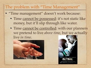 The problem with “Time Management”
 “Time management” doesn’t work because:
    Time cannot be possessed: it’s not static like
    money, but it’ll slip through like water.
    Time cannot be controlled: with our planners
    we pretend to live above time, but we actually
    live in time.
 
