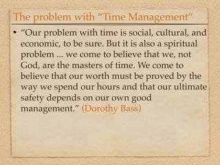 The problem with “Time Management”
 “Our problem with time is social, cultural, and
 economic, to be sure. But it is also a spiritual
 problem ... we come to believe that we, not
 God, are the masters of time. We come to
 believe that our worth must be proved by the
 way we spend our hours and that our ultimate
 safety depends on our own good
 management.” (Dorothy Bass)
 