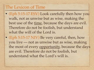 The Lexicon of Time
 (Eph 5:15-17 ESV) Look carefully then how you
 walk, not as unwise but as wise, making the
 best use of the time, because the days are evil.
 Therefore do not be foolish, but understand
 what the will of the Lord is.
 (Eph 5:15-17 NIV) Be very careful, then, how
 you live — not as unwise but as wise, making
 the most of every opportunity, because the days
 are evil. Therefore do not be foolish, but
 understand what the Lord’s will is.
 