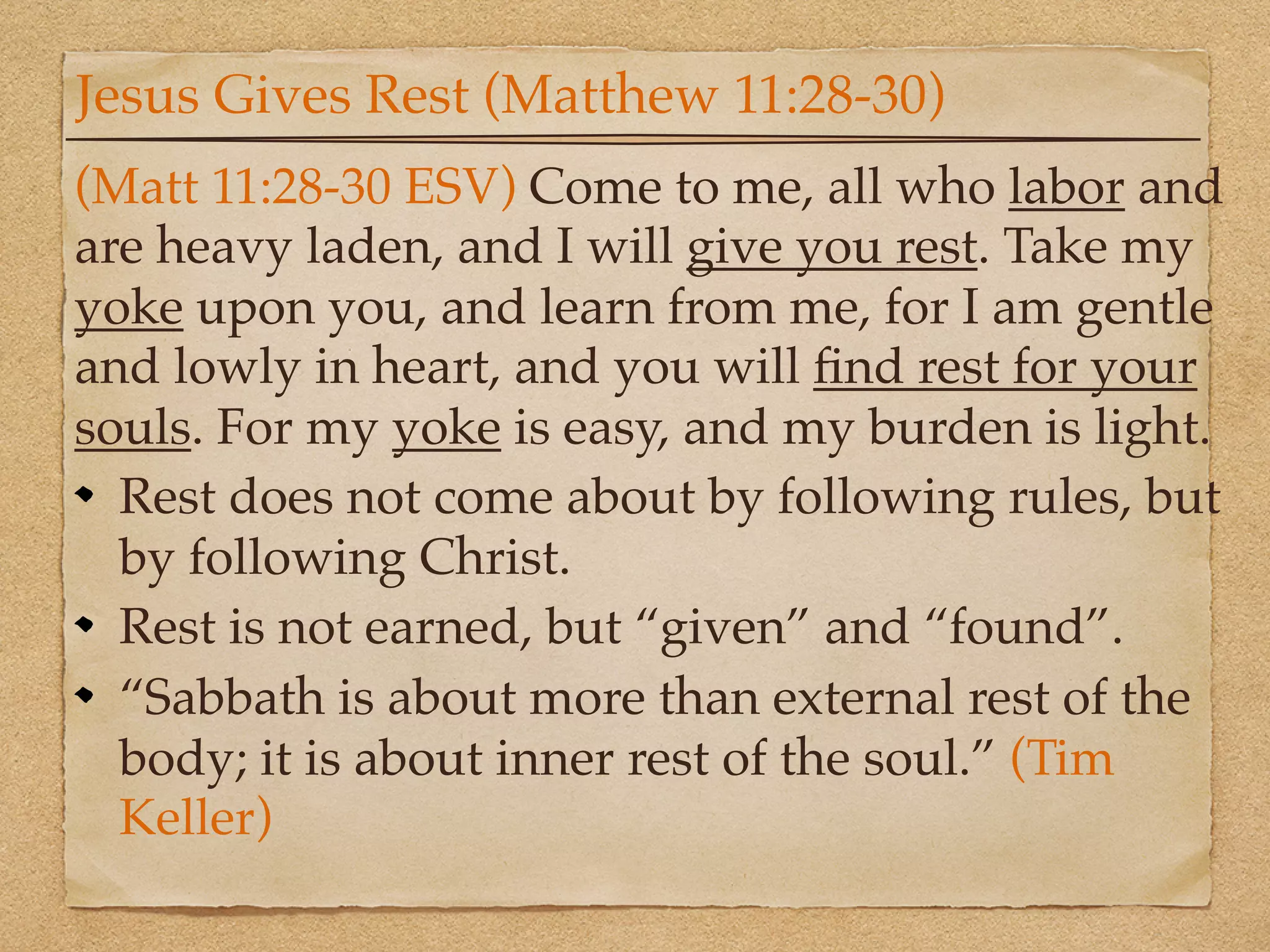 Jesus Gives Rest (Matthew 11:28-30)
(Matt 11:28-30 ESV) Come to me, all who labor and
are heavy laden, and I will give you rest. Take my
yoke upon you, and learn from me, for I am gentle
and lowly in heart, and you will ﬁnd rest for your
souls. For my yoke is easy, and my burden is light.
  Rest does not come about by following rules, but
  by following Christ.
  Rest is not earned, but “given” and “found”.
  “Sabbath is about more than external rest of the
  body; it is about inner rest of the soul.” (Tim
  Keller)
 