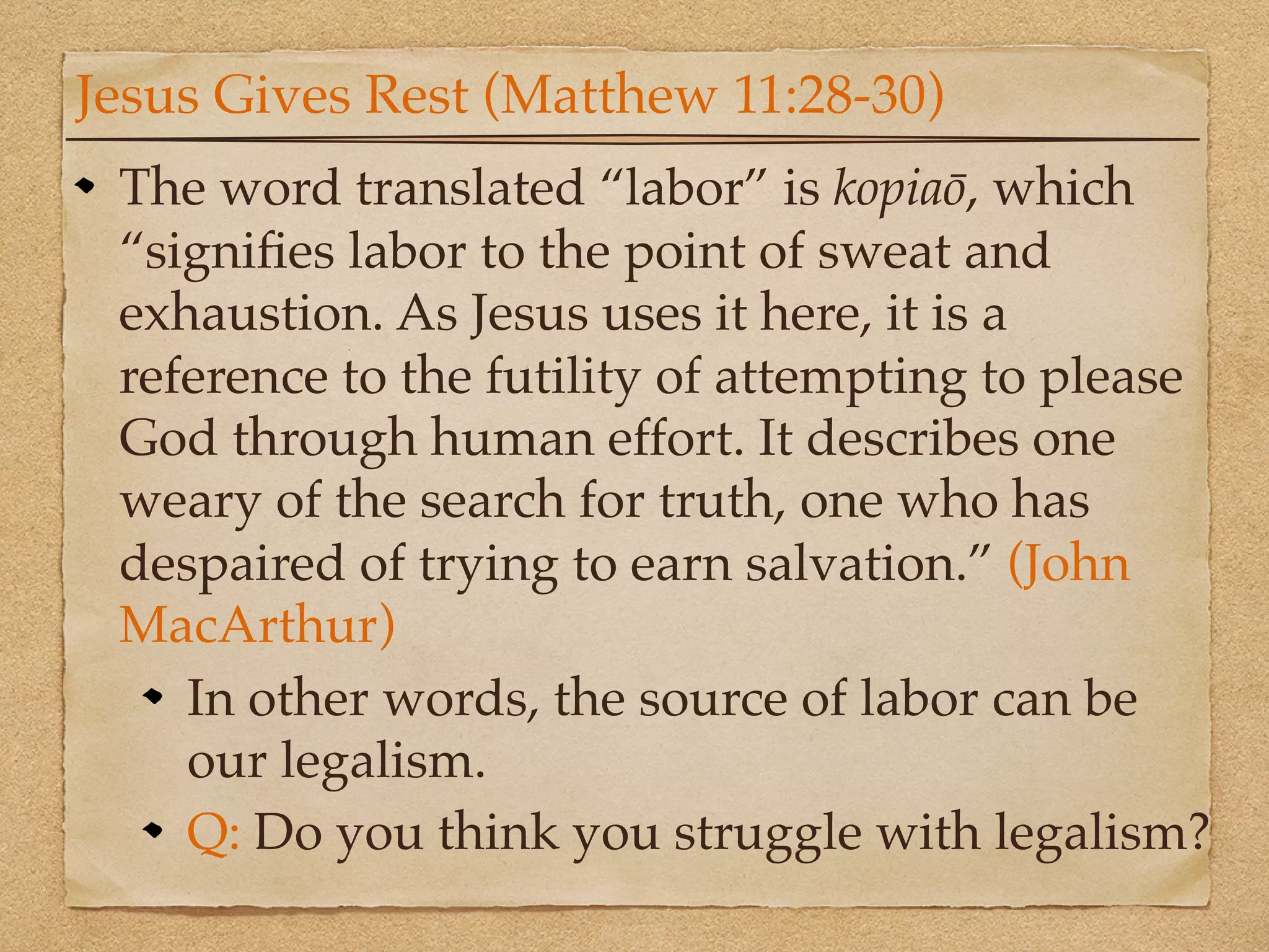 Jesus Gives Rest (Matthew 11:28-30)
 The word translated “labor” is kopiaō, which
 “signiﬁes labor to the point of sweat and
 exhaustion. As Jesus uses it here, it is a
 reference to the futility of attempting to please
 God through human effort. It describes one
 weary of the search for truth, one who has
 despaired of trying to earn salvation.” (John
 MacArthur)
    In other words, the source of labor can be
    our legalism.
    Q: Do you think you struggle with legalism?
 