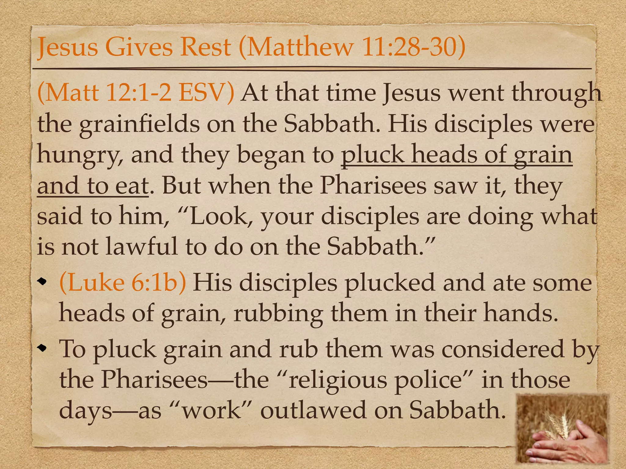 Jesus Gives Rest (Matthew 11:28-30)
(Matt 12:1-2 ESV) At that time Jesus went through
the grainﬁelds on the Sabbath. His disciples were
hungry, and they began to pluck heads of grain
and to eat. But when the Pharisees saw it, they
said to him, “Look, your disciples are doing what
is not lawful to do on the Sabbath.”
   (Luke 6:1b) His disciples plucked and ate some
   heads of grain, rubbing them in their hands.
   To pluck grain and rub them was considered by
   the Pharisees—the “religious police” in those
   days—as “work” outlawed on Sabbath.
 