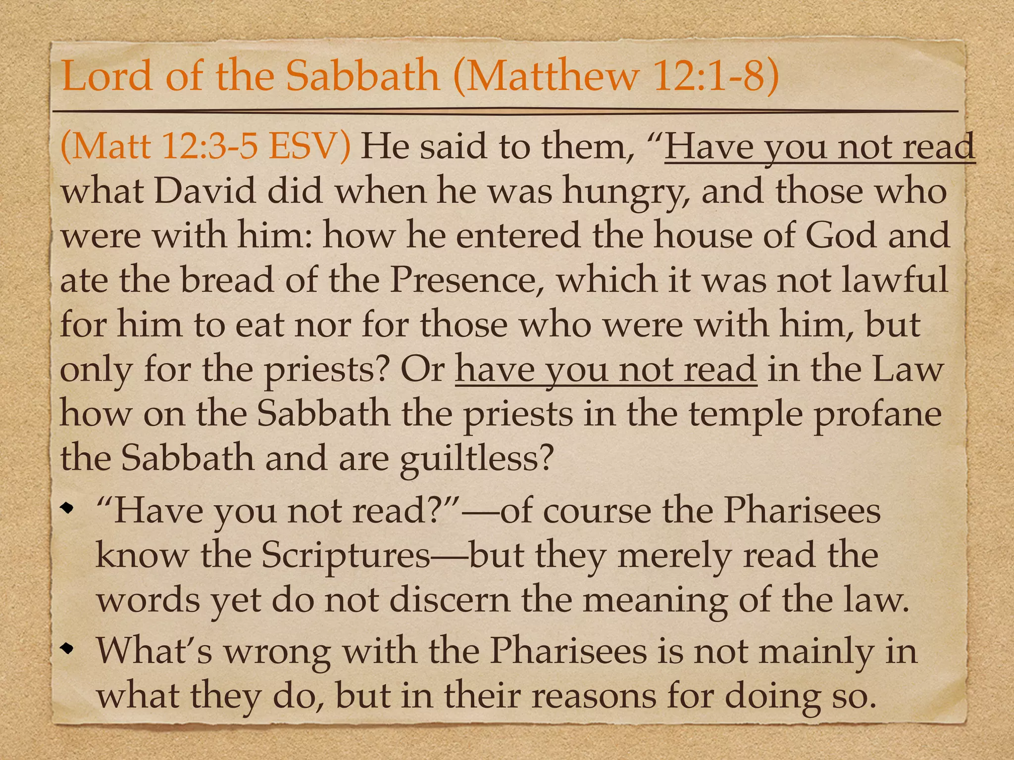 Lord of the Sabbath (Matthew 12:1-8)
(Matt 12:3-5 ESV) He said to them, “Have you not read
what David did when he was hungry, and those who
were with him: how he entered the house of God and
ate the bread of the Presence, which it was not lawful
for him to eat nor for those who were with him, but
only for the priests? Or have you not read in the Law
how on the Sabbath the priests in the temple profane
the Sabbath and are guiltless?
  “Have you not read?”—of course the Pharisees
  know the Scriptures—but they merely read the
  words yet do not discern the meaning of the law.
  What’s wrong with the Pharisees is not mainly in
  what they do, but in their reasons for doing so.
 