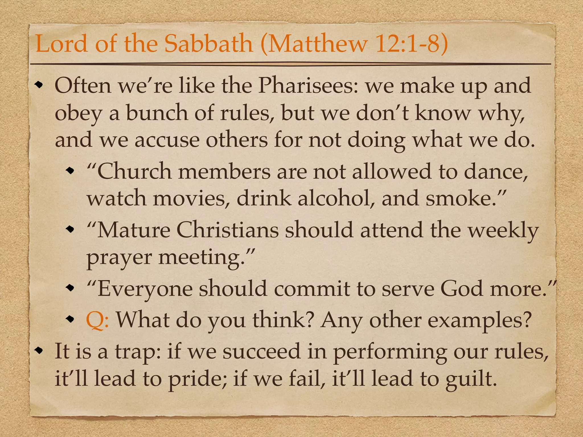 Lord of the Sabbath (Matthew 12:1-8)
 Often we’re like the Pharisees: we make up and
 obey a bunch of rules, but we don’t know why,
 and we accuse others for not doing what we do.
      “Church members are not allowed to dance,
      watch movies, drink alcohol, and smoke.”
      “Mature Christians should attend the weekly
      prayer meeting.”
      “Everyone should commit to serve God more.”
      Q: What do you think? Any other examples?
 It is a trap: if we succeed in performing our rules,
 it’ll lead to pride; if we fail, it’ll lead to guilt.
 