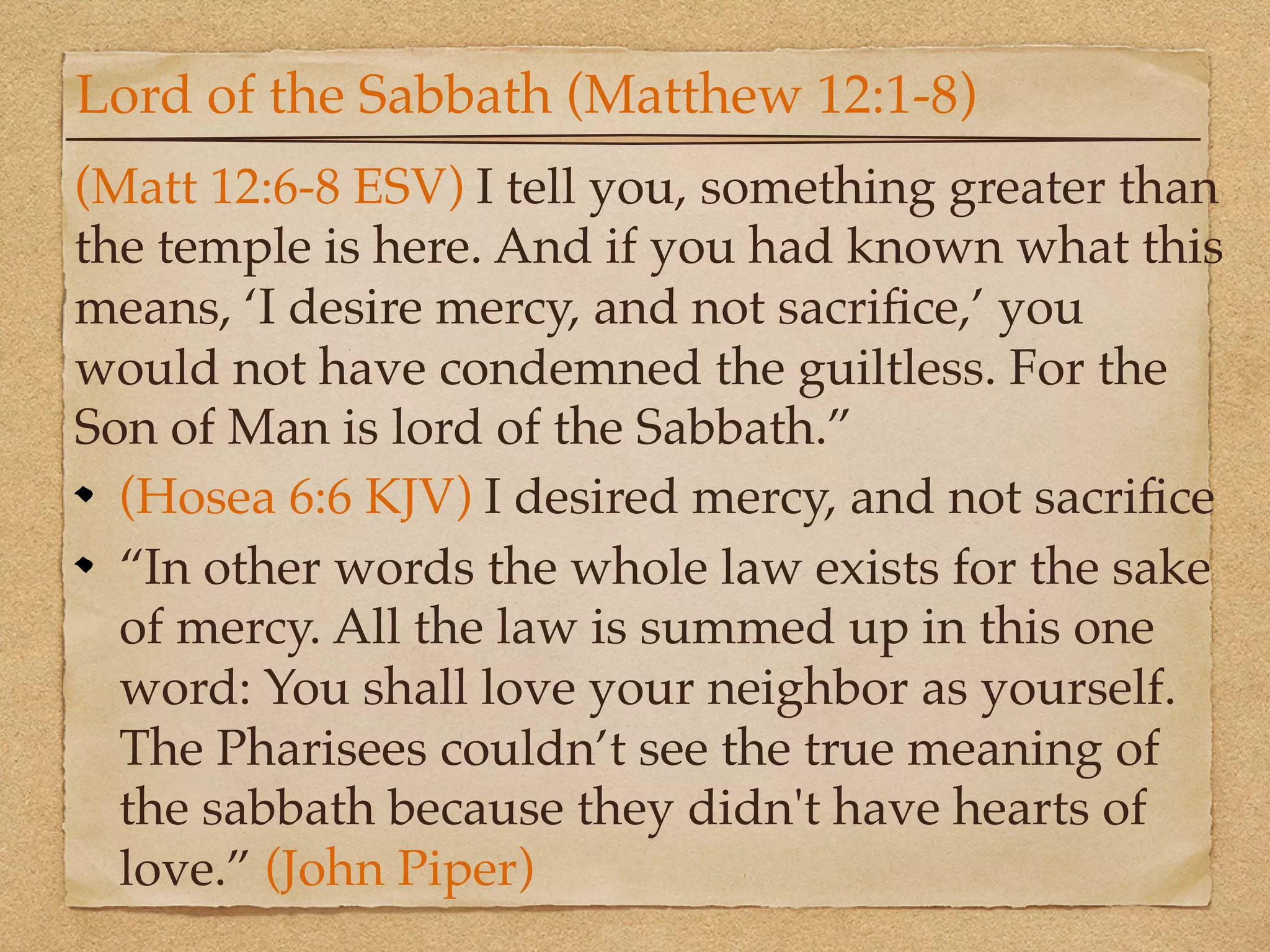 Lord of the Sabbath (Matthew 12:1-8)
(Matt 12:6-8 ESV) I tell you, something greater than
the temple is here. And if you had known what this
means, ‘I desire mercy, and not sacriﬁce,’ you
would not have condemned the guiltless. For the
Son of Man is lord of the Sabbath.”
  (Hosea 6:6 KJV) I desired mercy, and not sacriﬁce
  “In other words the whole law exists for the sake
  of mercy. All the law is summed up in this one
  word: You shall love your neighbor as yourself.
  The Pharisees couldn’t see the true meaning of
  the sabbath because they didn't have hearts of
  love.” (John Piper)
 