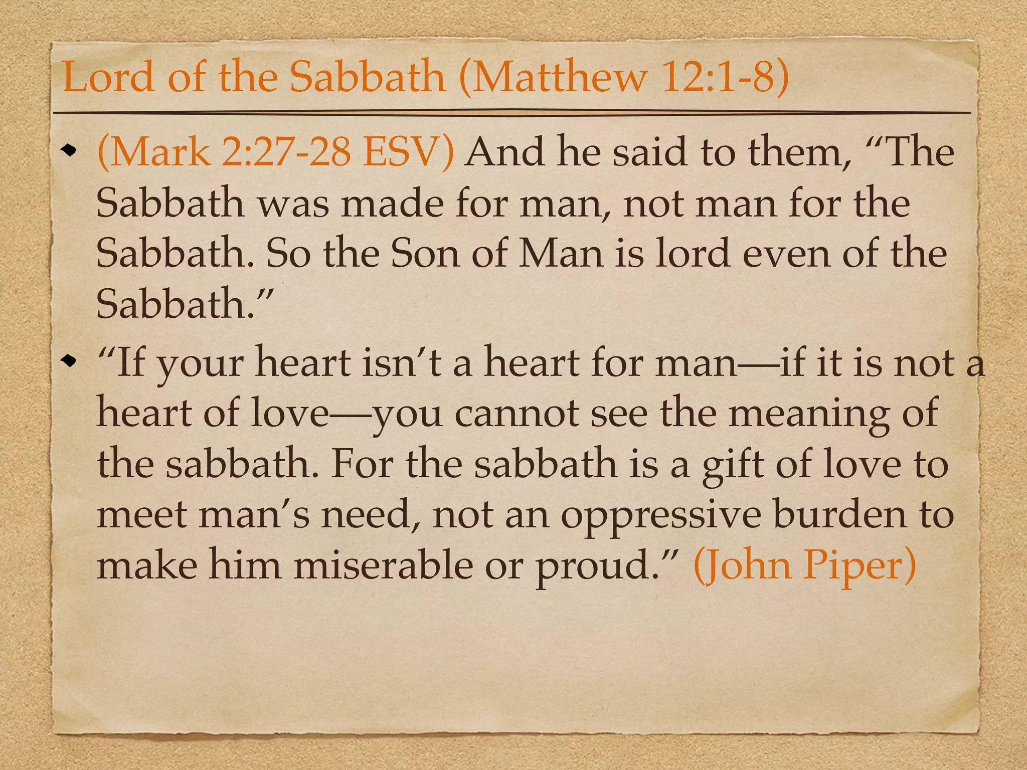 Lord of the Sabbath (Matthew 12:1-8)
 (Mark 2:27-28 ESV) And he said to them, “The
 Sabbath was made for man, not man for the
 Sabbath. So the Son of Man is lord even of the
 Sabbath.”
 “If your heart isn’t a heart for man—if it is not a
 heart of love—you cannot see the meaning of
 the sabbath. For the sabbath is a gift of love to
 meet man’s need, not an oppressive burden to
 make him miserable or proud.” (John Piper)
 