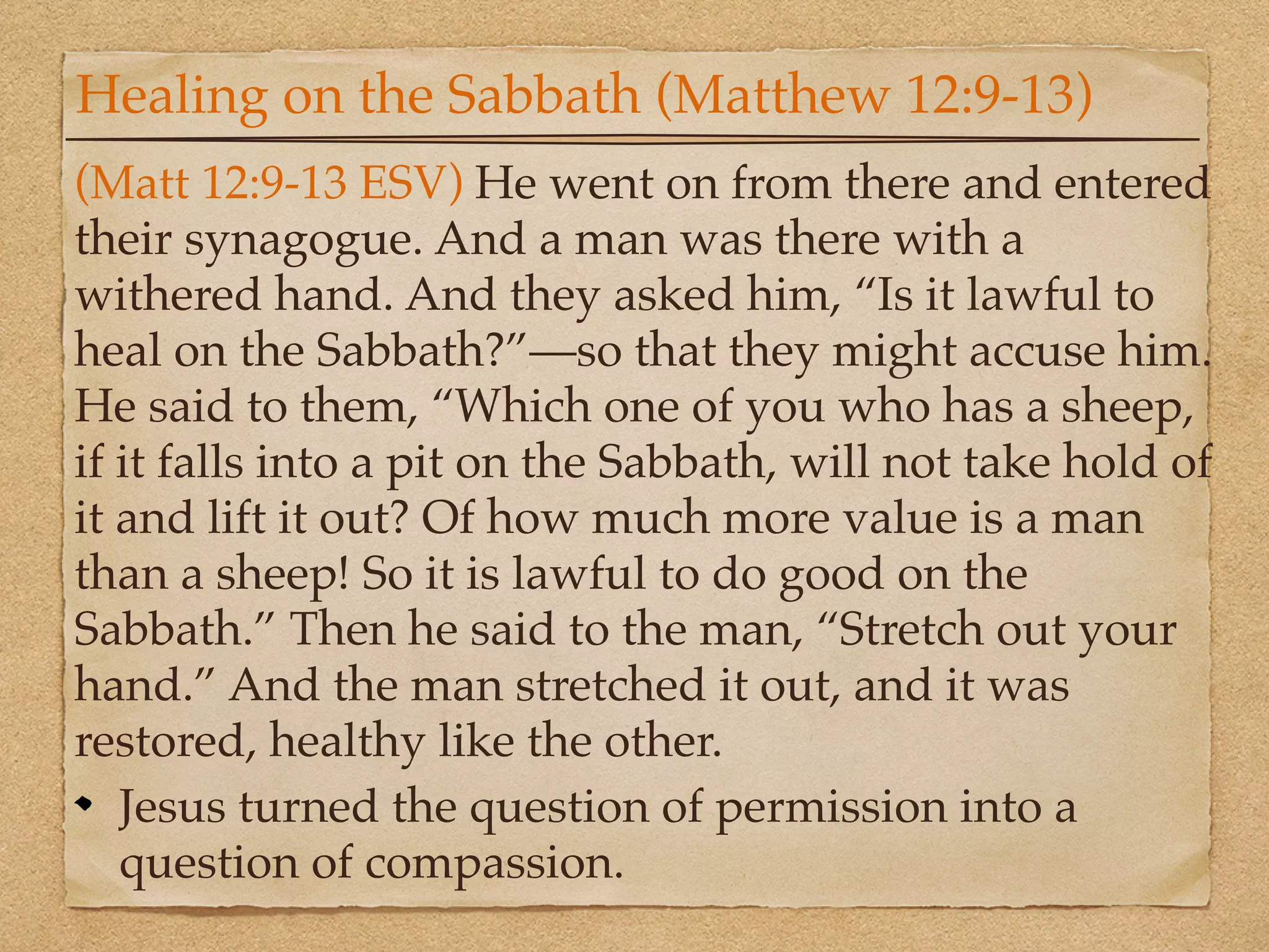 Healing on the Sabbath (Matthew 12:9-13)
(Matt 12:9-13 ESV) He went on from there and entered
their synagogue. And a man was there with a
withered hand. And they asked him, “Is it lawful to
heal on the Sabbath?”—so that they might accuse him.
He said to them, “Which one of you who has a sheep,
if it falls into a pit on the Sabbath, will not take hold of
it and lift it out? Of how much more value is a man
than a sheep! So it is lawful to do good on the
Sabbath.” Then he said to the man, “Stretch out your
hand.” And the man stretched it out, and it was
restored, healthy like the other.
   Jesus turned the question of permission into a
   question of compassion.
 