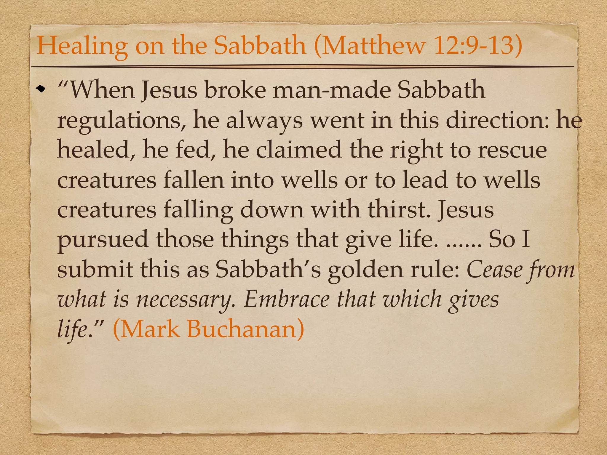 Healing on the Sabbath (Matthew 12:9-13)
 “When Jesus broke man-made Sabbath
 regulations, he always went in this direction: he
 healed, he fed, he claimed the right to rescue
 creatures fallen into wells or to lead to wells
 creatures falling down with thirst. Jesus
 pursued those things that give life. ...... So I
 submit this as Sabbath’s golden rule: Cease from
 what is necessary. Embrace that which gives
 life.” (Mark Buchanan)
 