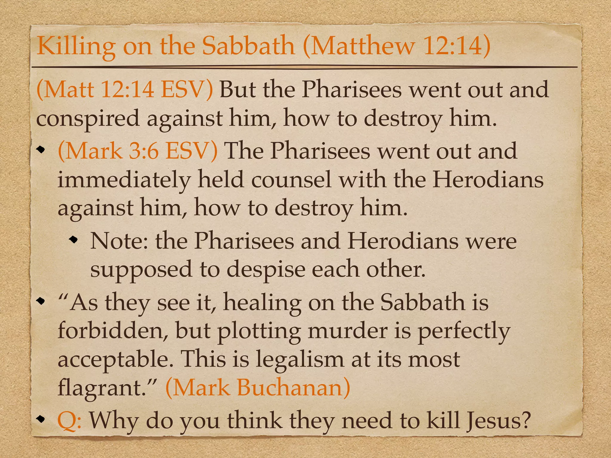 Killing on the Sabbath (Matthew 12:14)
(Matt 12:14 ESV) But the Pharisees went out and
conspired against him, how to destroy him.
  (Mark 3:6 ESV) The Pharisees went out and
  immediately held counsel with the Herodians
  against him, how to destroy him.
     Note: the Pharisees and Herodians were
     supposed to despise each other.
  “As they see it, healing on the Sabbath is
  forbidden, but plotting murder is perfectly
  acceptable. This is legalism at its most
  ﬂagrant.” (Mark Buchanan)
  Q: Why do you think they need to kill Jesus?
 
