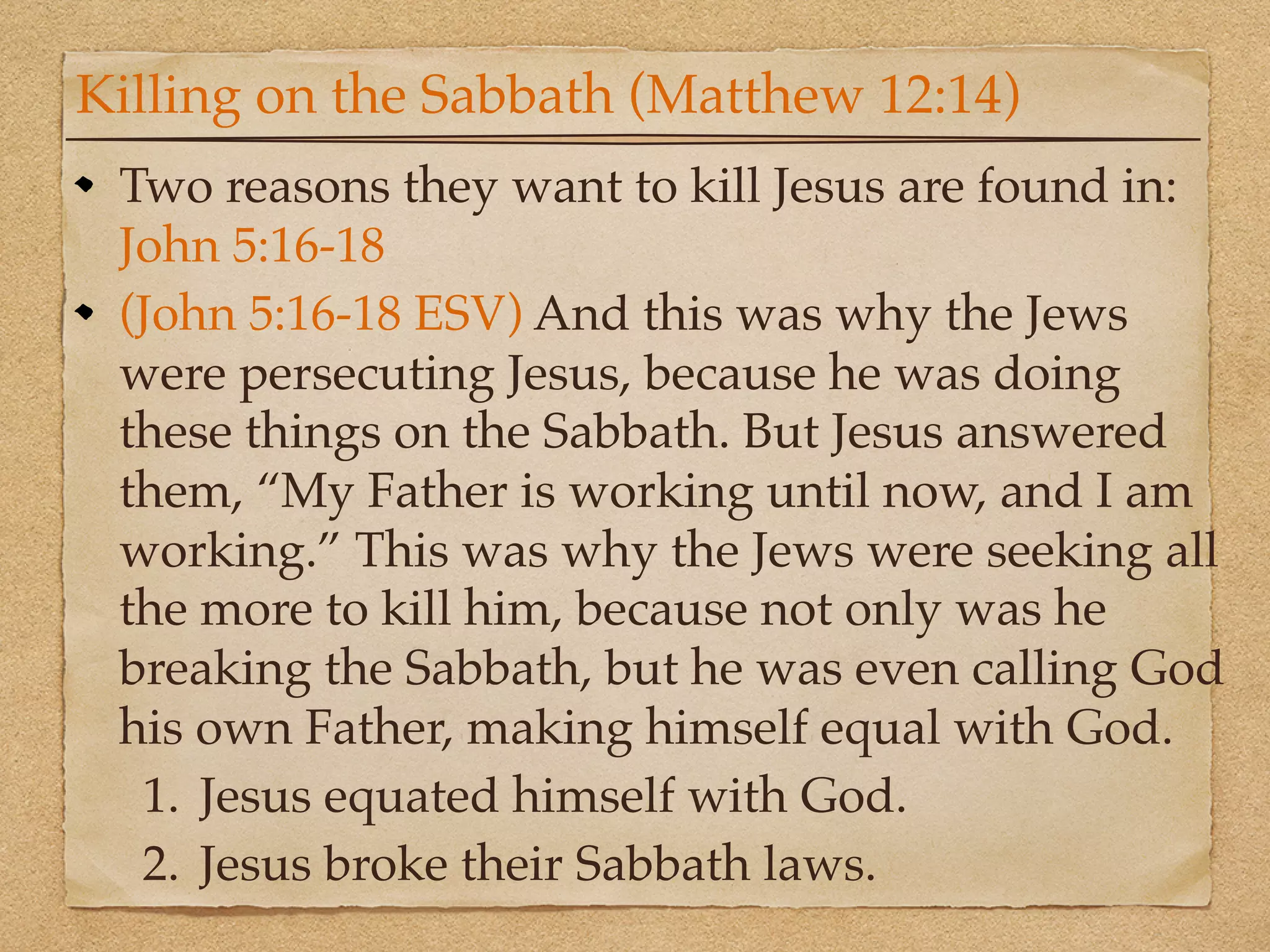 Killing on the Sabbath (Matthew 12:14)
 Two reasons they want to kill Jesus are found in:
 John 5:16-18
 (John 5:16-18 ESV) And this was why the Jews
 were persecuting Jesus, because he was doing
 these things on the Sabbath. But Jesus answered
 them, “My Father is working until now, and I am
 working.” This was why the Jews were seeking all
 the more to kill him, because not only was he
 breaking the Sabbath, but he was even calling God
 his own Father, making himself equal with God.
  1. Jesus equated himself with God.
  2. Jesus broke their Sabbath laws.
 