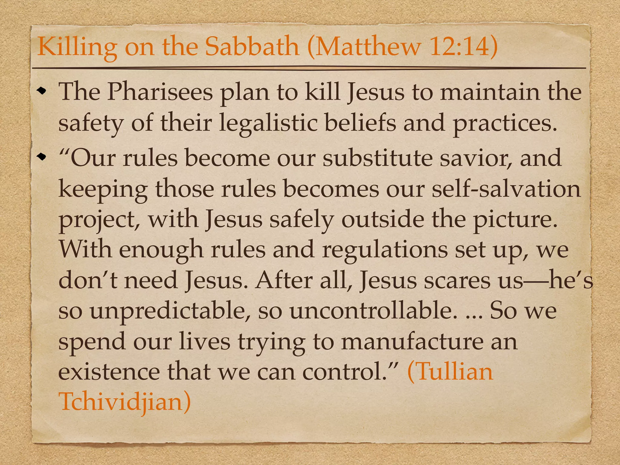 Killing on the Sabbath (Matthew 12:14)
 The Pharisees plan to kill Jesus to maintain the
 safety of their legalistic beliefs and practices.
 “Our rules become our substitute savior, and
 keeping those rules becomes our self-salvation
 project, with Jesus safely outside the picture.
 With enough rules and regulations set up, we
 don’t need Jesus. After all, Jesus scares us—he’s
 so unpredictable, so uncontrollable. ... So we
 spend our lives trying to manufacture an
 existence that we can control.” (Tullian
 Tchividjian)
 