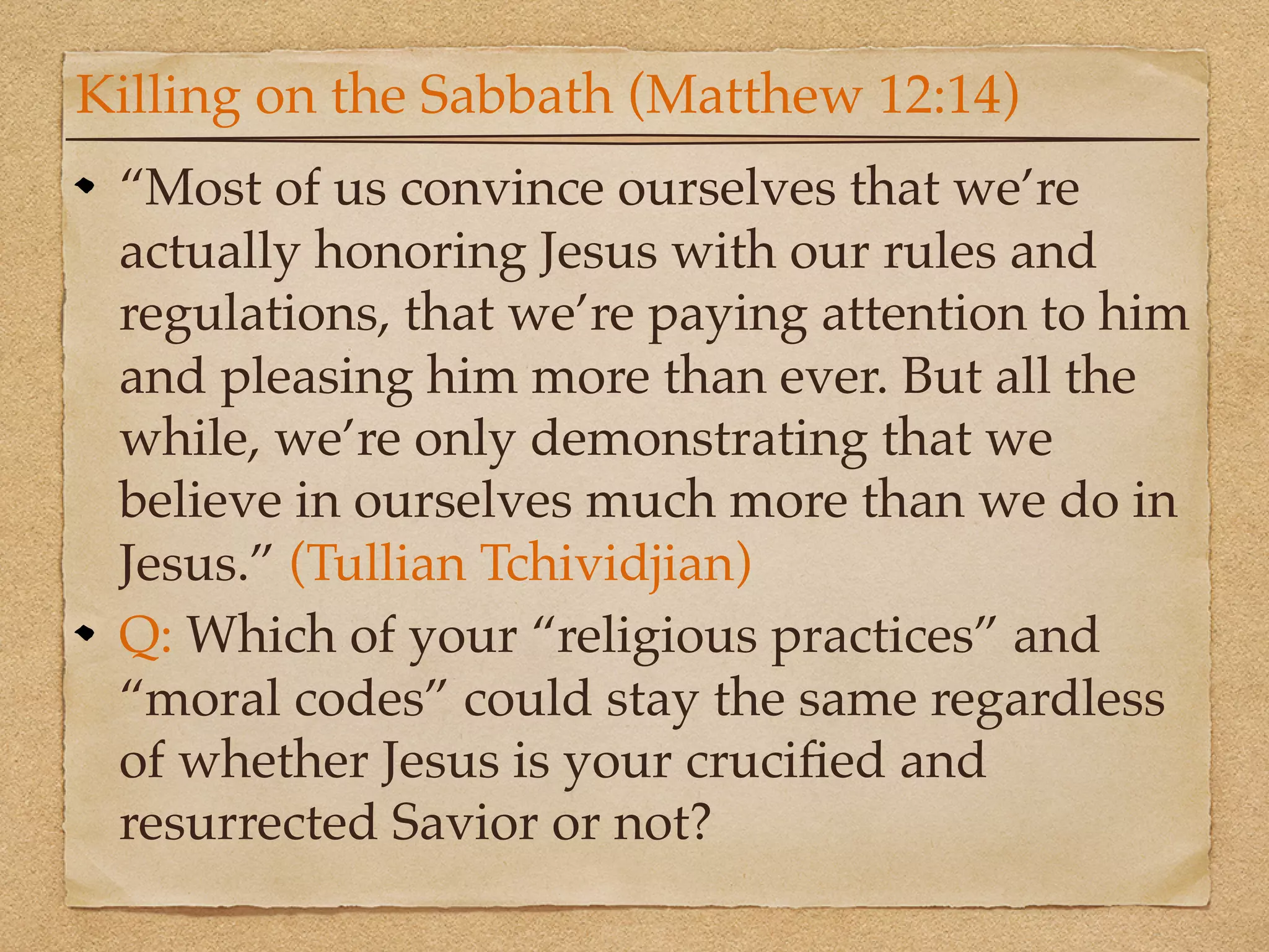 Killing on the Sabbath (Matthew 12:14)
 “Most of us convince ourselves that we’re
 actually honoring Jesus with our rules and
 regulations, that we’re paying attention to him
 and pleasing him more than ever. But all the
 while, we’re only demonstrating that we
 believe in ourselves much more than we do in
 Jesus.” (Tullian Tchividjian)
 Q: Which of your “religious practices” and
 “moral codes” could stay the same regardless
 of whether Jesus is your cruciﬁed and
 resurrected Savior or not?
 