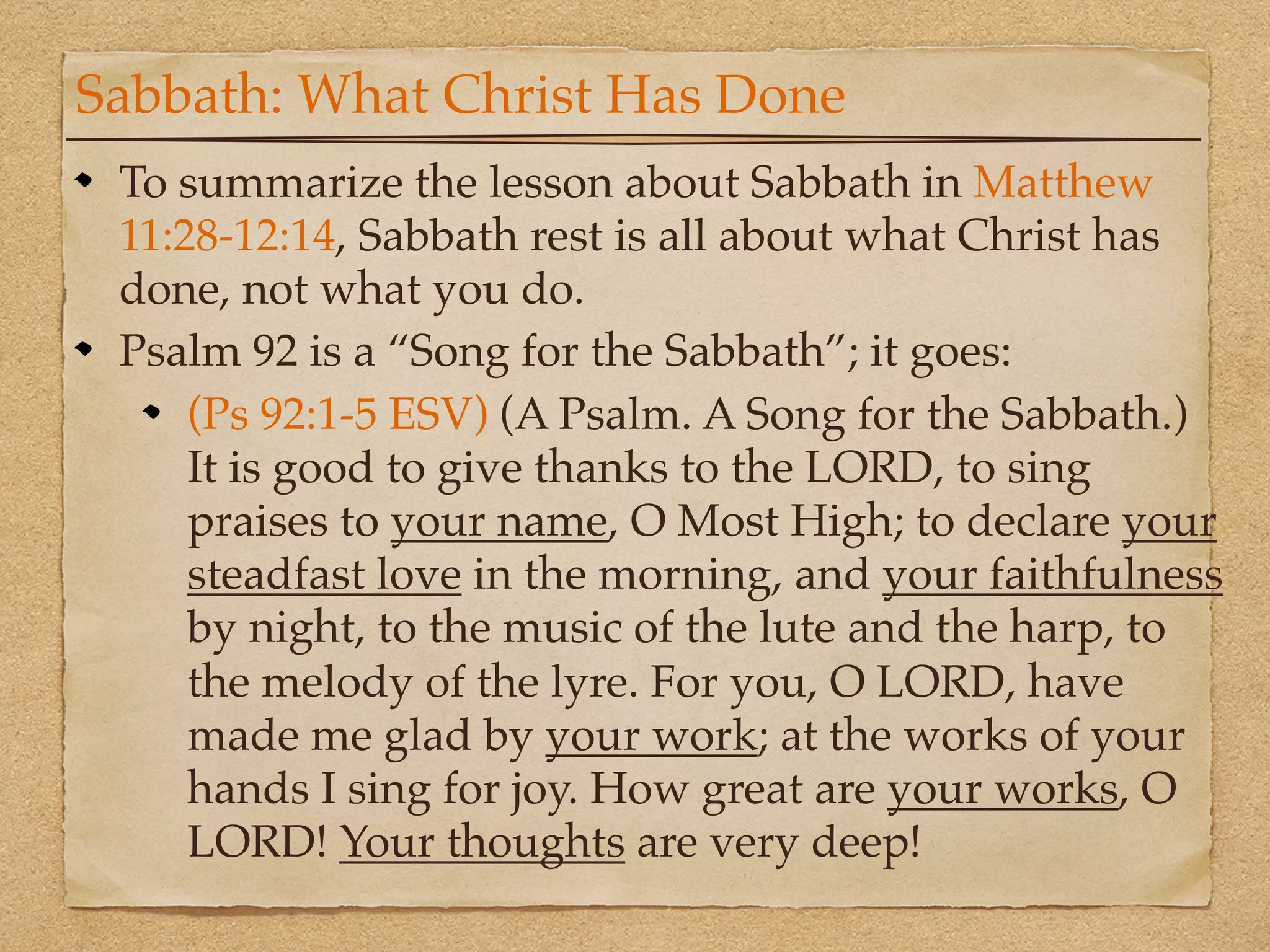 Sabbath: What Christ Has Done
 To summarize the lesson about Sabbath in Matthew
 11:28-12:14, Sabbath rest is all about what Christ has
 done, not what you do.
 Psalm 92 is a “Song for the Sabbath”; it goes:
     (Ps 92:1-5 ESV) (A Psalm. A Song for the Sabbath.)
     It is good to give thanks to the LORD, to sing
     praises to your name, O Most High; to declare your
     steadfast love in the morning, and your faithfulness
     by night, to the music of the lute and the harp, to
     the melody of the lyre. For you, O LORD, have
     made me glad by your work; at the works of your
     hands I sing for joy. How great are your works, O
     LORD! Your thoughts are very deep!
 
