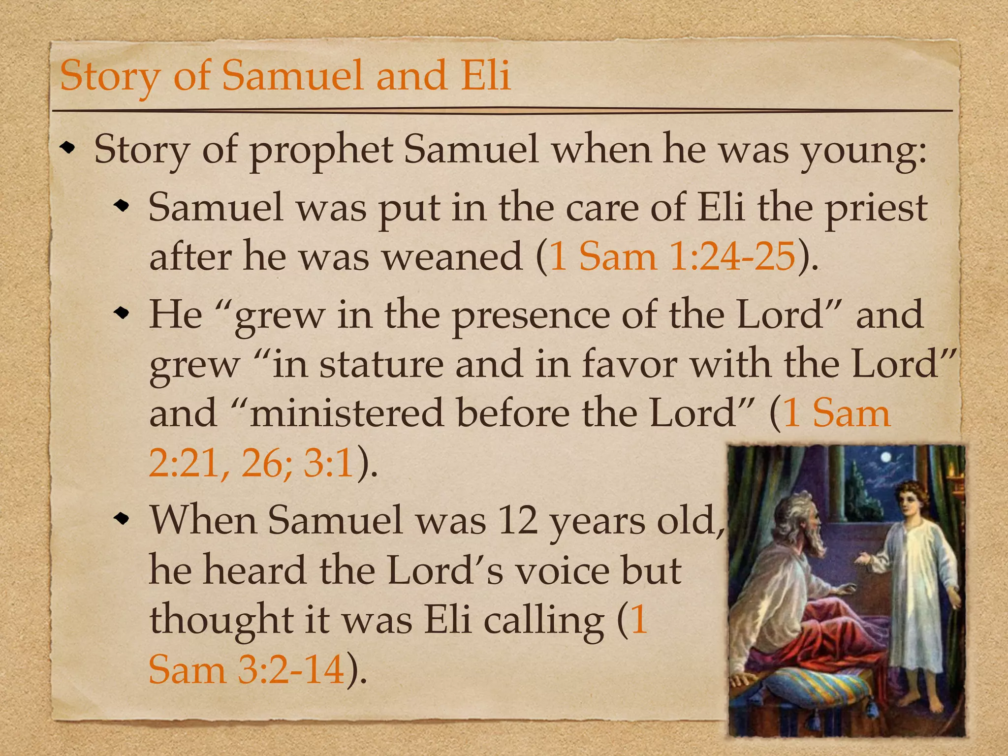 Story of Samuel and Eli
 Story of prophet Samuel when he was young:
    Samuel was put in the care of Eli the priest
    after he was weaned (1 Sam 1:24-25).
    He “grew in the presence of the Lord” and
    grew “in stature and in favor with the Lord”
    and “ministered before the Lord” (1 Sam
    2:21, 26; 3:1).
    When Samuel was 12 years old,
    he heard the Lord’s voice but
    thought it was Eli calling (1
    Sam 3:2-14).
 