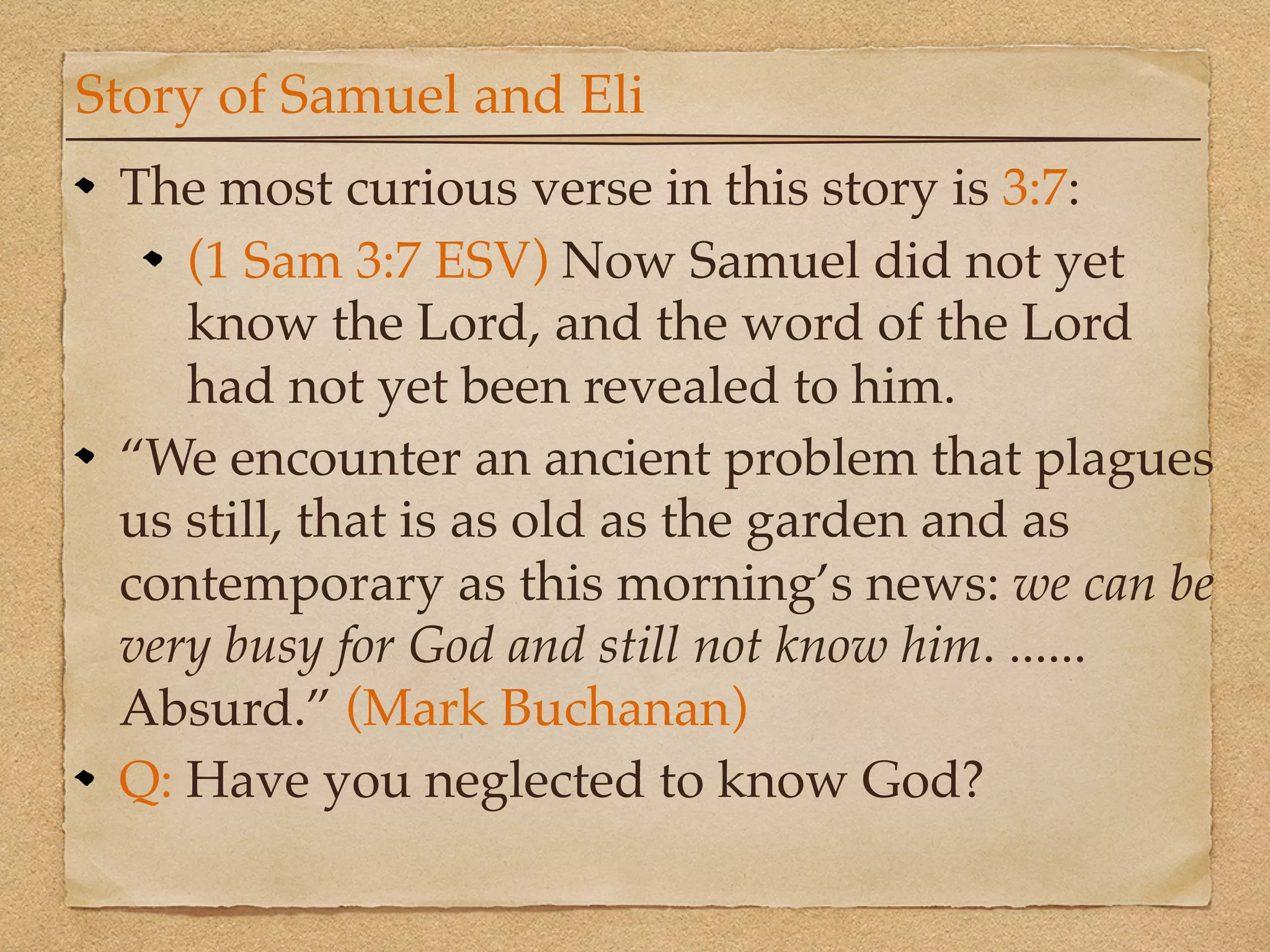 Story of Samuel and Eli
 The most curious verse in this story is 3:7:
    (1 Sam 3:7 ESV) Now Samuel did not yet
    know the Lord, and the word of the Lord
    had not yet been revealed to him.
 “We encounter an ancient problem that plagues
 us still, that is as old as the garden and as
 contemporary as this morning’s news: we can be
 very busy for God and still not know him. ......
 Absurd.” (Mark Buchanan)
 Q: Have you neglected to know God?
 