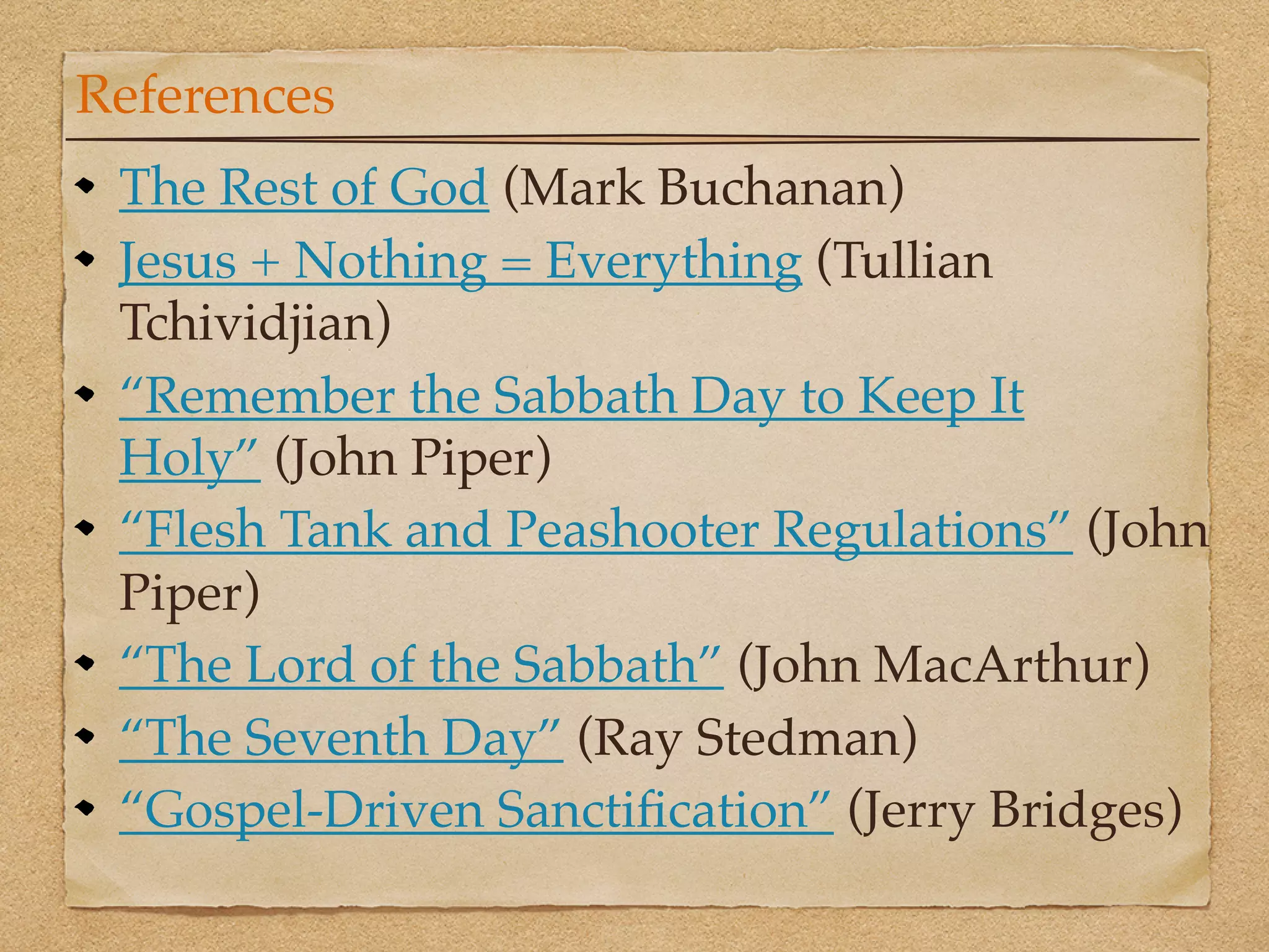 References
 The Rest of God (Mark Buchanan)
 Jesus + Nothing = Everything (Tullian
 Tchividjian)
 “Remember the Sabbath Day to Keep It
 Holy” (John Piper)
 “Flesh Tank and Peashooter Regulations” (John
 Piper)
 “The Lord of the Sabbath” (John MacArthur)
 “The Seventh Day” (Ray Stedman)
 “Gospel-Driven Sanctiﬁcation” (Jerry Bridges)
 