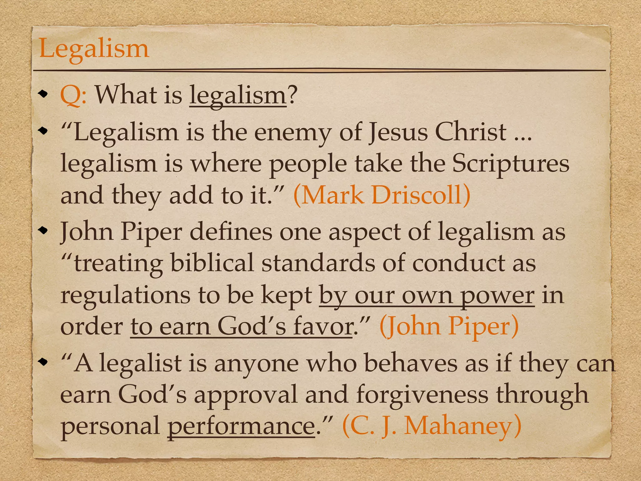 Legalism
 Q: What is legalism?
 “Legalism is the enemy of Jesus Christ ...
 legalism is where people take the Scriptures
 and they add to it.” (Mark Driscoll)
 John Piper deﬁnes one aspect of legalism as
 “treating biblical standards of conduct as
 regulations to be kept by our own power in
 order to earn God’s favor.” (John Piper)
 “A legalist is anyone who behaves as if they can
 earn God’s approval and forgiveness through
 personal performance.” (C. J. Mahaney)
 