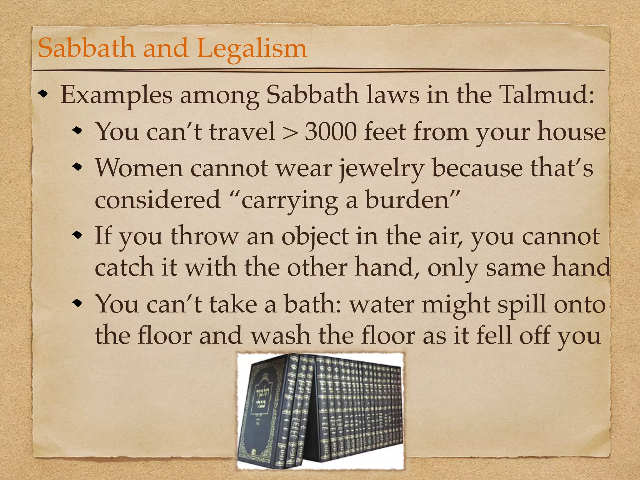 Sabbath and Legalism
 Examples among Sabbath laws in the Talmud:
   You can’t travel > 3000 feet from your house
   Women cannot wear jewelry because that’s
   considered “carrying a burden”
   If you throw an object in the air, you cannot
   catch it with the other hand, only same hand
   You can’t take a bath: water might spill onto
   the ﬂoor and wash the ﬂoor as it fell off you
 
