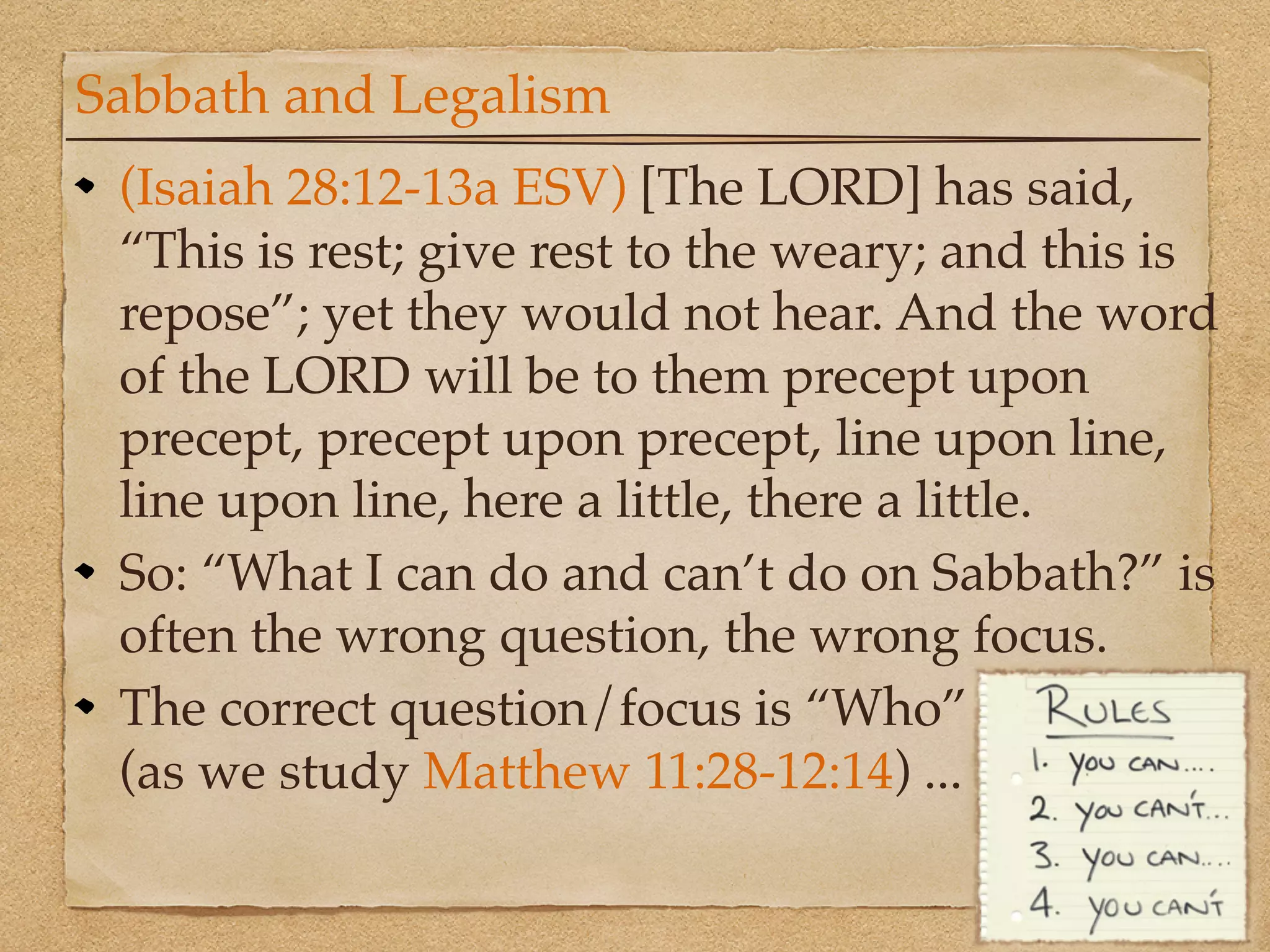 Sabbath and Legalism
 (Isaiah 28:12-13a ESV) [The LORD] has said,
 “This is rest; give rest to the weary; and this is
 repose”; yet they would not hear. And the word
 of the LORD will be to them precept upon
 precept, precept upon precept, line upon line,
 line upon line, here a little, there a little.
 So: “What I can do and can’t do on Sabbath?” is
 often the wrong question, the wrong focus.
 The correct question/focus is “Who”
 (as we study Matthew 11:28-12:14) ...
 