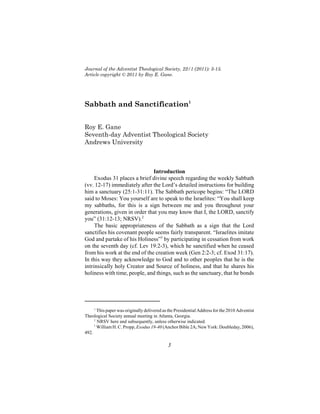 Journal of the Adventist Theological Society, 22/1 (2011): 3-15.
Article copyright © 2011 by Roy E. Gane.




Sabbath and Sanctification1


Roy E. Gane
Seventh-day Adventist Theological Society
Andrews University



                               Introduction
     Exodus 31 places a brief divine speech regarding the weekly Sabbath
(vv. 12-17) immediately after the Lord’s detailed instructions for building
him a sanctuary (25:1-31:11). The Sabbath pericope begins: “The LORD
said to Moses: You yourself are to speak to the Israelites: “You shall keep
my sabbaths, for this is a sign between me and you throughout your
generations, given in order that you may know that I, the LORD, sanctify
you” (31:12-13; NRSV).2
     The basic appropriateness of the Sabbath as a sign that the Lord
sanctifies his covenant people seems fairly transparent. “Israelites imitate
God and partake of his Holiness”3 by participating in cessation from work
on the seventh day (cf. Lev 19:2-3), which he sanctified when he ceased
from his work at the end of the creation week (Gen 2:2-3; cf. Exod 31:17).
In this way they acknowledge to God and to other peoples that he is the
intrinsically holy Creator and Source of holiness, and that he shares his
holiness with time, people, and things, such as the sanctuary, that he bonds




     1
       This paper was originally delivered as the Presidential Address for the 2010 Adventist
Theological Society annual meeting in Atlanta, Georgia.
     2
       NRSV here and subsequently, unless otherwise indicated.
     3
       William H. C. Propp, Exodus 19-40 (Anchor Bible 2A; New York: Doubleday, 2006),
492.

                                             3
 