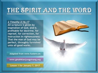 Lesson 1 for January 7, 2017
Adapted from www.fustero.es
www.gmahktanjungpinang.org
2 Timothy 3:16,17
All scripture is given by
inspiration of God, and is
profitable for doctrine, for
reproof, for correction, for
instruction in righteousness:
That the man of God may be
perfect, throughly furnished
unto all good works.
 