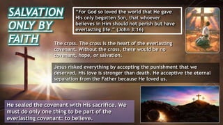 SALVATION
ONLY BY
FAITH
“For God so loved the world that He gave
His only begotten Son, that whoever
believes in Him should not perish but have
everlasting life.” (John 3:16)
He sealed the covenant with His sacrifice. We
must do only one thing to be part of the
everlasting covenant: to believe.
The cross. The cross is the heart of the everlasting
covenant. Without the cross, there would be no
covenant, hope, or salvation.
Jesus risked everything by accepting the punishment that we
deserved. His love is stronger than death. He acceptive the eternal
separation from the Father because He loved us.
 