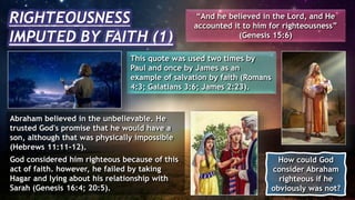 RIGHTEOUSNESS
IMPUTED BY FAITH (1)
“And he believed in the Lord, and He
accounted it to him for righteousness”
(Genesis 15:6)
This quote was used two times by
Paul and once by James as an
example of salvation by faith (Romans
4:3; Galatians 3:6; James 2:23).
Abraham believed in the unbelievable. He
trusted God's promise that he would have a
son, although that was physically impossible
(Hebrews 11:11-12).
God considered him righteous because of this
act of faith. however, he failed by taking
Hagar and lying about his relationship with
Sarah (Genesis 16:4; 20:5).
How could God
consider Abraham
righteous if he
obviously was not?
 