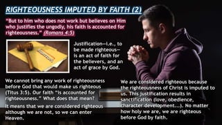 RIGHTEOUSNESS IMPUTED BY FAITH (2)
“But to him who does not work but believes on Him
who justifies the ungodly, his faith is accounted for
righteousness.” (Romans 4:5)
Justification—i.e., to
be made righteous—
is an act of faith for
the believers, and an
act of grace by God.
We cannot bring any work of righteousness
before God that would make us righteous
(Titus 3:5). Our faith “is accounted for
righteousness.” What does that mean?
It means that we are considered righteous
although we are not, so we can enter
Heaven.
We are considered righteous because
the righteousness of Christ is imputed to
us. This justification results in
sanctification (love, obedience,
character development...). No matter
how holy we are, we are righteous
before God by faith.
 