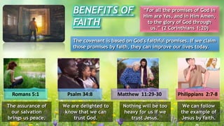 BENEFITS OF
FAITH
“For all the promises of God in
Him are Yes, and in Him Amen,
to the glory of God through
us.” (2 Corinthians 1:20)
The covenant is based on God's faithful promises. If we claim
those promises by faith, they can improve our lives today.
Romans 5:1 Psalm 34:8 Matthew 11:29-30 Philippians 2:7-8
The assurance of
our salvation
brings us peace.
We are delighted to
know that we can
trust God.
Nothing will be too
heavy for us if we
trust Jesus.
We can follow
the example of
Jesus by faith.
 