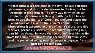 “Righteousness is obedience to the law. The law demands
righteousness, and this the sinner owes to the law; but he is
incapable of rendering it. The only way in which he can
attain to righteousness is through faith. By faith he can
bring to God the merits of Christ, and the Lord places the
obedience of His Son to the sinner’s account. Christ’s
righteousness is accepted in place of man’s failure, and God
receives, pardons, justifies, the repentant, believing soul,
treats him as though he were righteous, and loves him as He
loves His Son. This is how faith is accounted righteousness;
and the pardoned soul goes on from grace to grace, from
light to a greater light.”
E. G. W. (God's Amazing Grace, September 14)
 