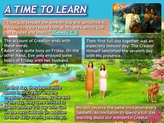 A TIME TO LEARN
“Then God blessed the seventh day and sanctified it,
because in it He rested from all His work which God
had created and made.” (Genesis 2:3)
The account of Creation ends with
these words.
Adam was quite busy on Friday. On the
other hand, Eve only enjoyed some
hours of Friday with her husband.
Their first full day together was an
especially blessed day. The Creator
Himself sanctified the seventh day
with His presence.
On that day, they learnt more
about their Creator and the
creation around them. By the end
of the day, they were invited to
spend another full day with God
on the next Sabbath (in addition
to their daily evening meetings).
We still receive the same invitation every
Sabbath. An invitation to spend a full day
learning about our wonderful Creator.
 