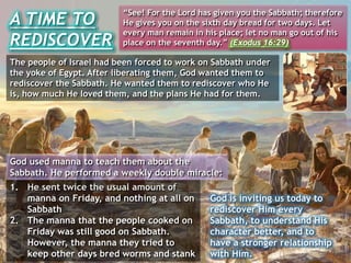 A TIME TO
REDISCOVER
“See! For the Lord has given you the Sabbath; therefore
He gives you on the sixth day bread for two days. Let
every man remain in his place; let no man go out of his
place on the seventh day.” (Exodus 16:29)
The people of Israel had been forced to work on Sabbath under
the yoke of Egypt. After liberating them, God wanted them to
rediscover the Sabbath. He wanted them to rediscover who He
is, how much He loved them, and the plans He had for them.
1. He sent twice the usual amount of
manna on Friday, and nothing at all on
Sabbath
2. The manna that the people cooked on
Friday was still good on Sabbath.
However, the manna they tried to
keep other days bred worms and stank
God is inviting us today to
rediscover Him every
Sabbath, to understand His
character better, and to
have a stronger relationship
with Him.
God used manna to teach them about the
Sabbath. He performed a weekly double miracle:
 