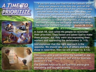 A TIME TO
PRIORITIZE
“If you turn away your foot from the Sabbath, from
doing your pleasure on My holy day, and call the
Sabbath a delight, the holy day of the Lord honorable,
and shall honor Him, not doing your own ways, nor
finding your own pleasure, nor speaking your own
words, then you shall delight yourself in the Lord; and I
will cause you to ride on the high hills of the earth,
and feed you with the heritage of Jacob your father.
The mouth of the Lord has spoken.” (Isaiah 58:13-14)
In Isaiah 58, God called His people to reconsider
their priorities. They fasted and asked God to make
them prosper, but they were also exploiting their
workers and oppressing the defenseless (v. 1-5).
God explained that the right approach is the
opposite. We should take care of others and help
those in need first, then we will prosper (v. 6-12).
This comes with a call to enjoy the Sabbath in the
company of God, leaving our self and our business
aside (v. 13-14).
The Sabbath helps us to put God first and to give
everything else its right priority.
 