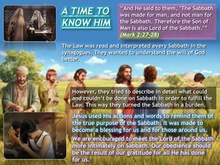 A TIME TO
KNOW HIM
“And He said to them, ‘The Sabbath
was made for man, and not man for
the Sabbath. Therefore the Son of
Man is also Lord of the Sabbath.’”
(Mark 2:27-28)
However, they tried to describe in detail what could
and couldn’t be done on Sabbath in order to fulfill the
Law. This way they turned the Sabbath in a burden.
Jesus used His actions and words to remind them of
the true purpose of the Sabbath. It was made to
become a blessing for us and for those around us.
We are encouraged to meet the Lord of the Sabbath
more intimately on Sabbath. Our obedience should
be the result of our gratitude for all He has done
for us.
The Law was read and interpreted every Sabbath in the
synagogues. They wanted to understand the will of God
better.
 