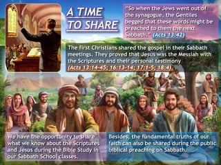A TIME
TO SHARE
“So when the Jews went out of
the synagogue, the Gentiles
begged that these words might be
preached to them the next
Sabbath.” (Acts 13:42)
The first Christians shared the gospel in their Sabbath
meetings. They proved that Jesus was the Messiah with
the Scriptures and their personal testimony
(Acts 13:14-45; 16:13-14; 17:1-5; 18:4).
Besides, the fundamental truths of our
faith can also be shared during the public
biblical preaching on Sabbath.
We have the opportunity to share
what we know about the Scriptures
and Jesus during the Bible Study in
our Sabbath School classes.
 