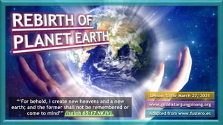 Lesson 13 for March 27, 2021
Adapted from www.fustero.es
www.gmahktanjungpinang.org
“‘For behold, I create new heavens and a new
earth; and the former shall not be remembered or
come to mind’” (Isaiah 65:17 NKJV).
 