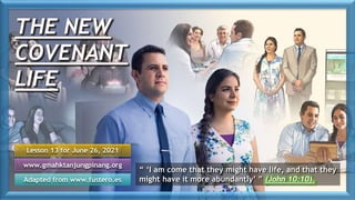 THE NEW
COVENANT
LIFE
Lesson 13 for June 26, 2021
Adapted from www.fustero.es
www.gmahktanjungpinang.org
“ ‘I am come that they might have life, and that they
might have it more abundantly’ ” (John 10:10).
 