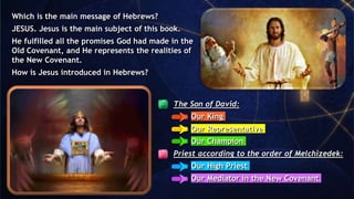 The Son of David:
Our King
Our Representative
Our Champion
Priest according to the order of Melchizedek:
Our High Priest
Our Mediator in the New Covenant
Which is the main message of Hebrews?
JESUS. Jesus is the main subject of this book.
He fulfilled all the promises God had made in the
Old Covenant, and He represents the realities of
the New Covenant.
How is Jesus introduced in Hebrews?
 