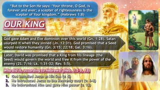 OUR KING
“But to the Son He says: ‘Your throne, O God, is
forever and ever; a scepter of righteousness is the
scepter of Your kingdom.” (Hebrews 1:8)
God gave Adam and Eve dominion over this world (Gn. 1:28). Satan
usurped it when they sinned (Jn. 12:31). God promised that a Seed
would restore humanity (Gn. 3:15; 22:18; Gal. 3:16).
1. God installed Jesus as His Son (v. 5)
2. He introduced Jesus to the heavenly court (v. 6-8)
3. He inthronized Him and gave Him power (v. 13)
Later, David was promised that a King from his lineage (the
Seed) would govern the world and free it from the power of the
enemy (2S. 7:16; Lk. 1:31-32; Rev. 5:5).
Who did it, according to Hebrews? (Heb. 1:5-8, 13)
 