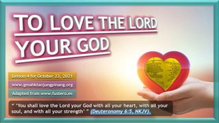 Lesson 4 for October 23, 2021
Adapted from www.fustero.es
www.gmahktanjungpinang.org
“ ‘You shall love the Lord your God with all your heart, with all your
soul, and with all your strength’ ” (Deuteronomy 6:5, NKJV).
 