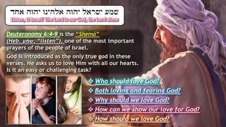 Listen, O Israel! The Lord is our God, the Lord alone
Deuteronomy 6:4-9 is the “Shemá”
(Heb. ‫שמע‬, “listen”), one of the most important
prayers of the people of Israel.
God is introduced as the only true god in these
verses. He asks us to love Him with all our hearts.
Is it an easy or challenging task?
 Who should love God?
 Both loving and fearing God?
 Why should we love God?
 How can we show our love for God?
 How should we love God?
 