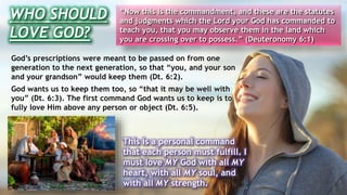 WHO SHOULD
LOVE GOD?
“Now this is the commandment, and these are the statutes
and judgments which the Lord your God has commanded to
teach you, that you may observe them in the land which
you are crossing over to possess.” (Deuteronomy 6:1)
God’s prescriptions were meant to be passed on from one
generation to the next generation, so that “you, and your son
and your grandson” would keep them (Dt. 6:2).
God wants us to keep them too, so “that it may be well with
you” (Dt. 6:3). The first command God wants us to keep is to
fully love Him above any person or object (Dt. 6:5).
This is a personal command
that each person must fulfill. I
must love MY God with all MY
heart, with all MY soul, and
with all MY strength.
 