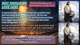 In Deuteronomy, Moses reminded the Israelites how
God had loved their ancestors (4:37; 10:15) and
themselves (7:7-8; 23:5; 33:3). God had rescued them
from Egypt because He loved them, and He would
keep loving them (7:13).
He had rescued them from slavery and loved them long
before He told them to love Him (Dt. 6:5), even before
they became a nation.
Our greatest motivation to love God is that He loved us
first, “and given Himself for us” (Eph. 5:2), even
before we existed.
WHY SHOULD WE
LOVE GOD?
“We love Him because He
first loved us.” (1 John 4:19)
 